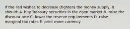 If the Fed wishes to decrease (tighten) the money supply, it should: A. buy Treasury securities in the open market B. raise the discount rate C. lower the reserve requirements D. raise marginal tax rates E. print more currency