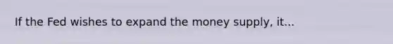If the Fed wishes to expand the money supply, it...