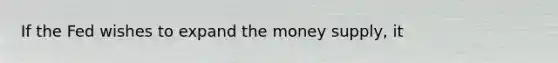 If the Fed wishes to expand the money supply, it