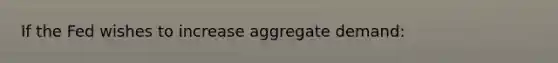If the Fed wishes to increase aggregate demand: