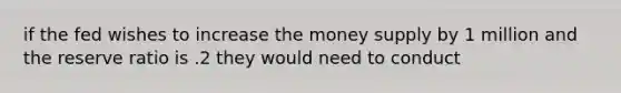 if the fed wishes to increase the money supply by 1 million and the reserve ratio is .2 they would need to conduct