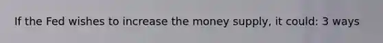 If the Fed wishes to increase the money supply, it could: 3 ways