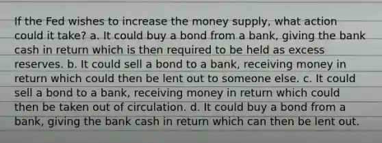 If the Fed wishes to increase the money supply, what action could it take? a. It could buy a bond from a bank, giving the bank cash in return which is then required to be held as excess reserves. b. It could sell a bond to a bank, receiving money in return which could then be lent out to someone else. c. It could sell a bond to a bank, receiving money in return which could then be taken out of circulation. d. It could buy a bond from a bank, giving the bank cash in return which can then be lent out.