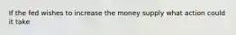 If the fed wishes to increase the money supply what action could it take