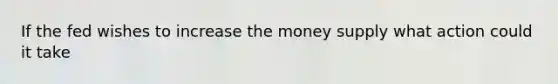 If the fed wishes to increase the money supply what action could it take