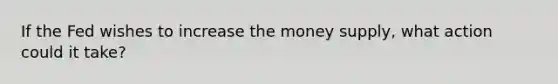 If the Fed wishes to increase the money supply, what action could it take?