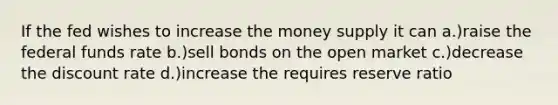 If the fed wishes to increase the money supply it can a.)raise the federal funds rate b.)sell bonds on the open market c.)decrease the discount rate d.)increase the requires reserve ratio