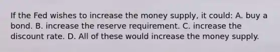 If the Fed wishes to increase the money supply, it could: A. buy a bond. B. increase the reserve requirement. C. increase the discount rate. D. All of these would increase the money supply.