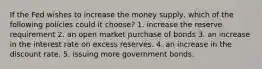 If the Fed wishes to increase the money supply, which of the following policies could it choose? 1. increase the reserve requirement 2. an open market purchase of bonds 3. an increase in the interest rate on excess reserves. 4. an increase in the discount rate. 5. issuing more government bonds.