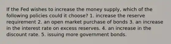 If the Fed wishes to increase the money supply, which of the following policies could it choose? 1. increase the reserve requirement 2. an open market purchase of bonds 3. an increase in the interest rate on excess reserves. 4. an increase in the discount rate. 5. issuing more government bonds.