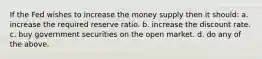 If the Fed wishes to increase the money supply then it should: a. increase the required reserve ratio. b. increase the discount rate. c. buy government securities on the open market. d. do any of the above.