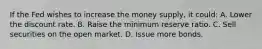 If the Fed wishes to increase the money supply, it could: A. Lower the discount rate. B. Raise the minimum reserve ratio. C. Sell securities on the open market. D. Issue more bonds.