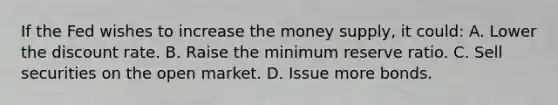 If the Fed wishes to increase the money supply, it could: A. Lower the discount rate. B. Raise the minimum reserve ratio. C. Sell securities on the open market. D. Issue more bonds.