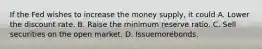 If the Fed wishes to increase the money supply, it could A. Lower the discount rate. B. Raise the minimum reserve ratio. C. Sell securities on the open market. D. Issuemorebonds.