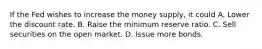 If the Fed wishes to increase the money supply, it could A. Lower the discount rate. B. Raise the minimum reserve ratio. C. Sell securities on the open market. D. Issue more bonds.