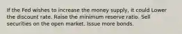 If the Fed wishes to increase the money supply, it could Lower the discount rate. Raise the minimum reserve ratio. Sell securities on the open market. Issue more bonds.