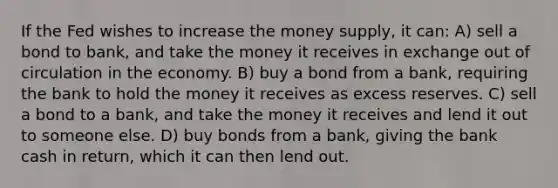 If the Fed wishes to increase the money supply, it can: A) sell a bond to bank, and take the money it receives in exchange out of circulation in the economy. B) buy a bond from a bank, requiring the bank to hold the money it receives as excess reserves. C) sell a bond to a bank, and take the money it receives and lend it out to someone else. D) buy bonds from a bank, giving the bank cash in return, which it can then lend out.