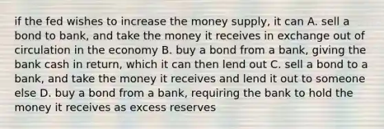 if the fed wishes to increase the money supply, it can A. sell a bond to bank, and take the money it receives in exchange out of circulation in the economy B. buy a bond from a bank, giving the bank cash in return, which it can then lend out C. sell a bond to a bank, and take the money it receives and lend it out to someone else D. buy a bond from a bank, requiring the bank to hold the money it receives as excess reserves