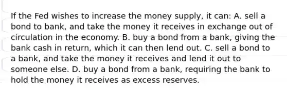 If the Fed wishes to increase the money supply, it can: A. sell a bond to bank, and take the money it receives in exchange out of circulation in the economy. B. buy a bond from a bank, giving the bank cash in return, which it can then lend out. C. sell a bond to a bank, and take the money it receives and lend it out to someone else. D. buy a bond from a bank, requiring the bank to hold the money it receives as excess reserves.