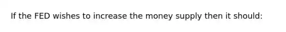 If the FED wishes to increase the money supply then it should: