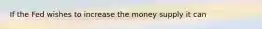 If the Fed wishes to increase the money supply it can