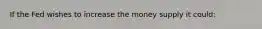 If the Fed wishes to increase the money supply it could: