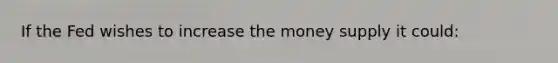 If the Fed wishes to increase the money supply it could: