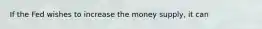 If the Fed wishes to increase the money supply, it can