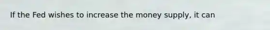 If the Fed wishes to increase the money supply, it can