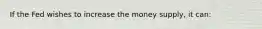 If the Fed wishes to increase the money supply, it can: