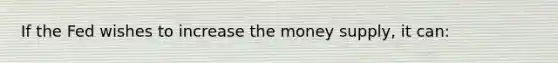 If the Fed wishes to increase the money supply, it can: