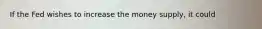 If the Fed wishes to increase the money supply, it could
