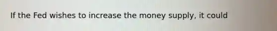 If the Fed wishes to increase the money supply, it could
