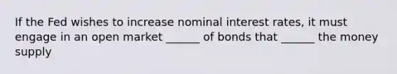 If the Fed wishes to increase nominal interest rates, it must engage in an open market ______ of bonds that ______ the money supply