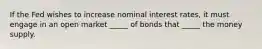 If the Fed wishes to increase nominal interest rates, it must engage in an open market _____ of bonds that _____ the money supply.