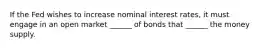 If the Fed wishes to increase nominal interest rates, it must engage in an open market ______ of bonds that ______ the money supply.