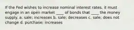 If the Fed wishes to increase nominal interest rates, it must engage in an open market ____ of bonds that ____ the money supply. a. sale; increases b. sale; decreases c. sale; does not change d. purchase; increases