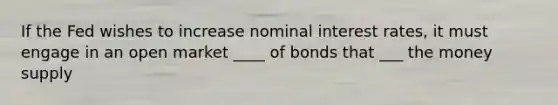 If the Fed wishes to increase nominal interest rates, it must engage in an open market ____ of bonds that ___ the money supply