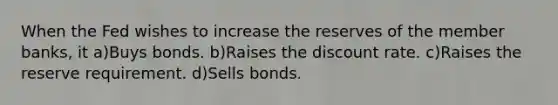 When the Fed wishes to increase the reserves of the member banks, it a)Buys bonds. b)Raises the discount rate. c)Raises the reserve requirement. d)Sells bonds.