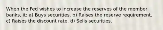 When the Fed wishes to increase the reserves of the member banks, it: a) Buys securities. b) Raises the reserve requirement. c) Raises the discount rate. d) Sells securities.