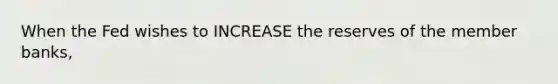 When the Fed wishes to INCREASE the reserves of the member banks,