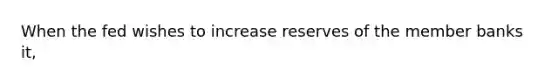 When the fed wishes to increase reserves of the member banks it,