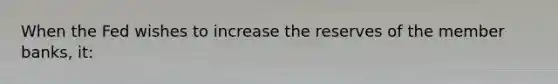 When the Fed wishes to increase the reserves of the member banks, it: