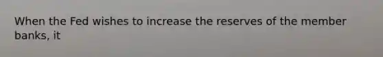 When the Fed wishes to increase the reserves of the member banks, it