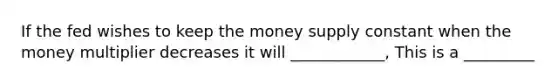 If the fed wishes to keep the money supply constant when the money multiplier decreases it will ____________, This is a _________