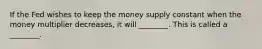 If the Fed wishes to keep the money supply constant when the money multiplier decreases, it will ________. This is called a ________.