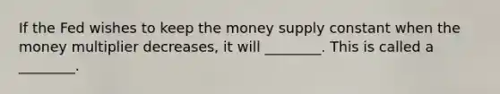 If the Fed wishes to keep the money supply constant when the money multiplier decreases, it will ________. This is called a ________.