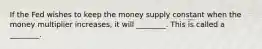 If the Fed wishes to keep the money supply constant when the money multiplier increases, it will ________. This is called a ________.