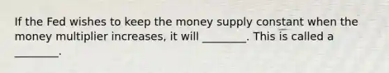 If the Fed wishes to keep the money supply constant when the money multiplier increases, it will ________. This is called a ________.