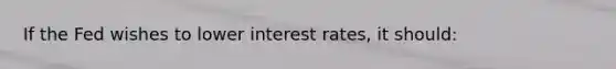 If the Fed wishes to lower interest rates, it should: